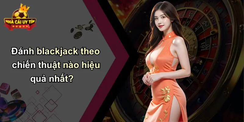 Đánh blackjack theo chiến thuật nào hiệu quả nhất?