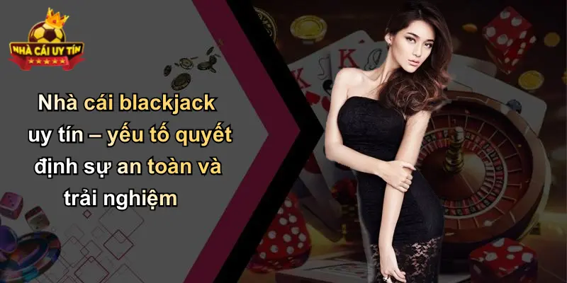 Nhà cái blackjack uy tín – yếu tố quyết định sự an toàn và trải nghiệm